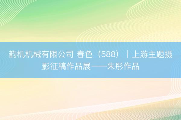 韵机机械有限公司 春色（588）｜上游主题摄影征稿作品展——朱彤作品