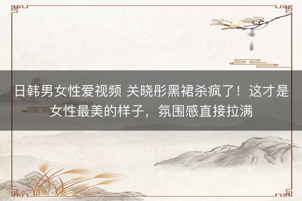 日韩男女性爱视频 关晓彤黑裙杀疯了！这才是女性最美的样子，氛围感直接拉满