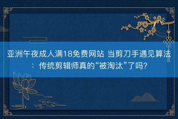 亚洲午夜成人满18免费网站 当剪刀手遇见算法：传统剪辑师真的“被淘汰”了吗？