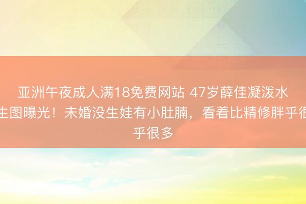 亚洲午夜成人满18免费网站 47岁薛佳凝泼水节生图曝光！未婚没生娃有小肚腩，看着比精修胖乎很多