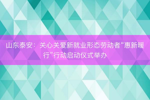 山东泰安：关心关爱新就业形态劳动者“惠新暖行”行动启动仪式举办