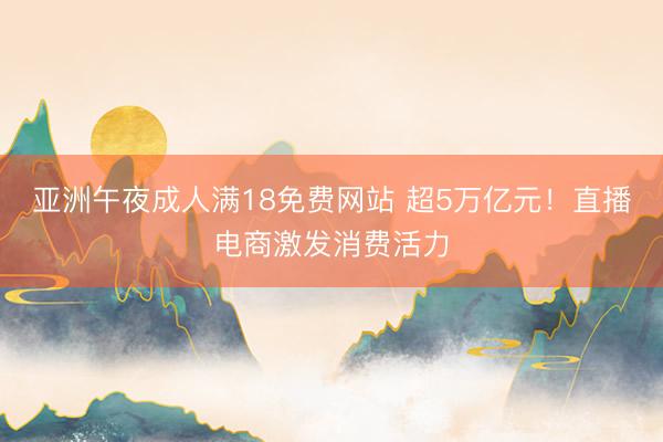 亚洲午夜成人满18免费网站 超5万亿元！直播电商激发消费活力