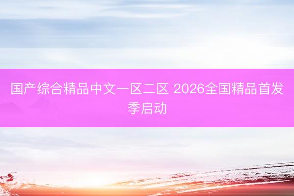 国产综合精品中文一区二区 2026全国精品首发季启动