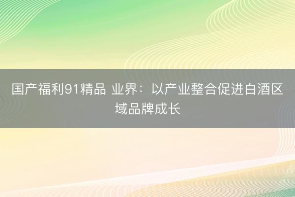 国产福利91精品 业界：以产业整合促进白酒区域品牌成长