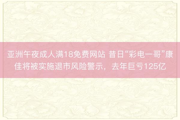 亚洲午夜成人满18免费网站 昔日“彩电一哥”康佳将被实施退市风险警示，去年巨亏125亿