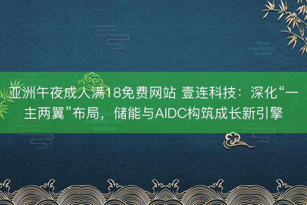 亚洲午夜成人满18免费网站 壹连科技：深化“一主两翼”布局，储能与AIDC构筑成长新引擎