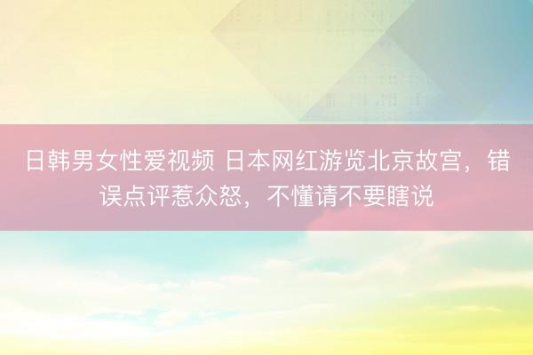 日韩男女性爱视频 日本网红游览北京故宫，错误点评惹众怒，不懂请不要瞎说