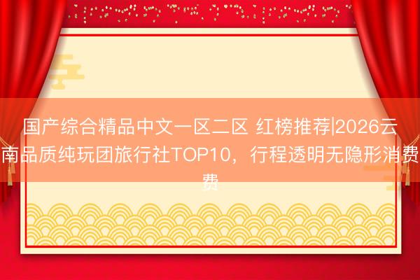 国产综合精品中文一区二区 红榜推荐|2026云南品质纯玩团旅行社TOP10，行程透明无隐形消费