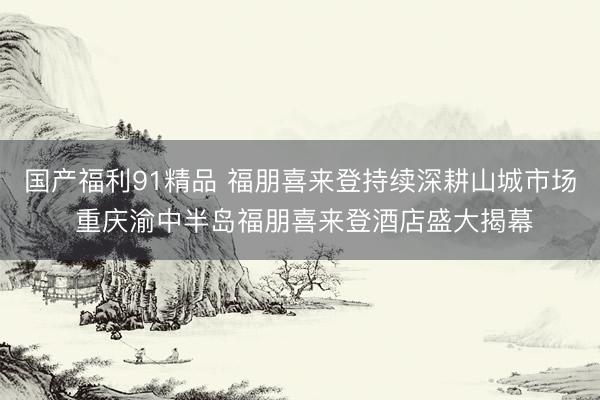 国产福利91精品 福朋喜来登持续深耕山城市场 重庆渝中半岛福朋喜来登酒店盛大揭幕