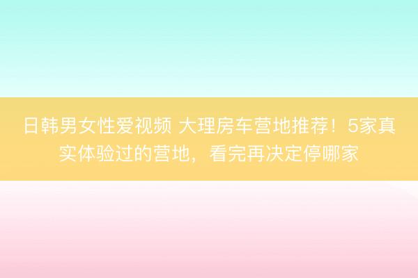 日韩男女性爱视频 大理房车营地推荐！5家真实体验过的营地，看完再决定停哪家