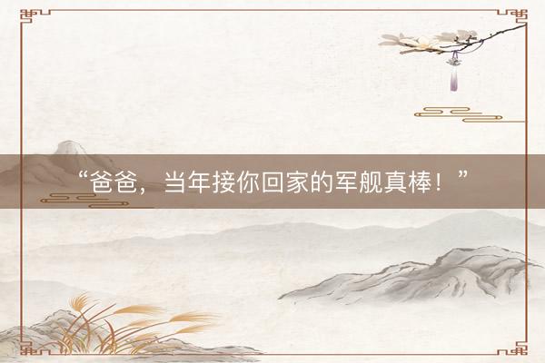 “爸爸，当年接你回家的军舰真棒！”
