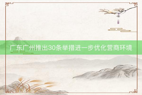 广东广州推出30条举措进一步优化营商环境