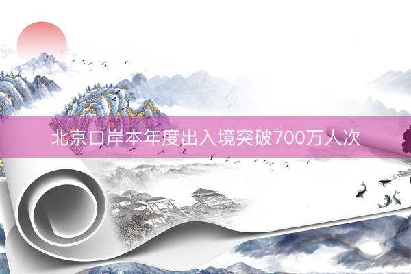 北京口岸本年度出入境突破700万人次