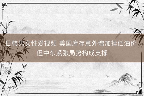 日韩男女性爱视频 美国库存意外增加挫低油价 但中东紧张局势构成支撑