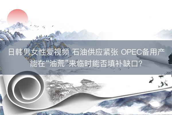 日韩男女性爱视频 石油供应紧张 OPEC备用产能在“油荒”来临时能否填补缺口？