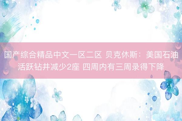 国产综合精品中文一区二区 贝克休斯：美国石油活跃钻井减少2座 四周内有三周录得下降
