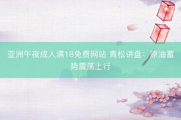 亚洲午夜成人满18免费网站 青松讲盘：原油蓄势震荡上行