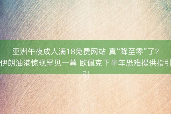 亚洲午夜成人满18免费网站 真“降至零”了？伊朗油港惊现罕见一幕 欧佩克下半年恐难提供指引