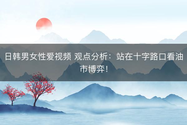 日韩男女性爱视频 观点分析：站在十字路口看油市博弈！