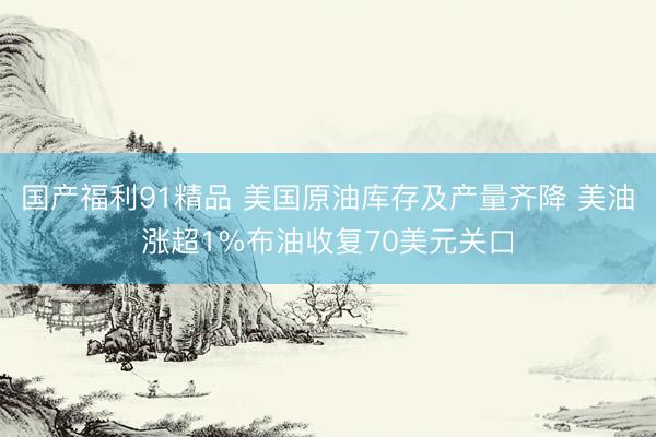 国产福利91精品 美国原油库存及产量齐降 美油涨超1%布油收复70美元关口