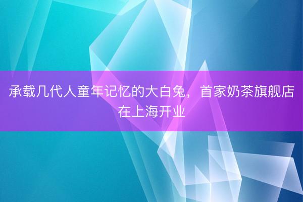 承载几代人童年记忆的大白兔，首家奶茶旗舰店在上海开业
