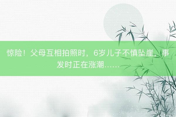 惊险！父母互相拍照时，6岁儿子不慎坠崖，事发时正在涨潮……