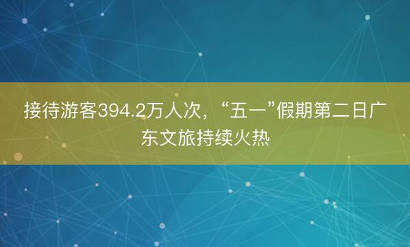接待游客394.2万人次，“五一”假期第二日广东文旅持续火热