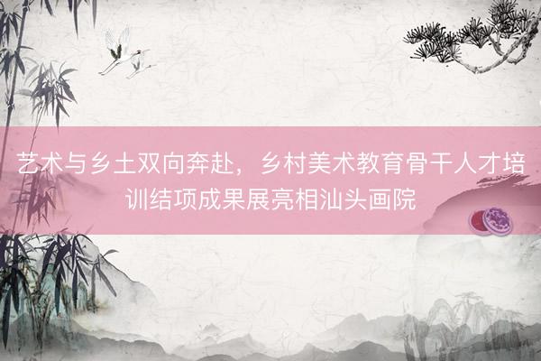 艺术与乡土双向奔赴，乡村美术教育骨干人才培训结项成果展亮相汕头画院