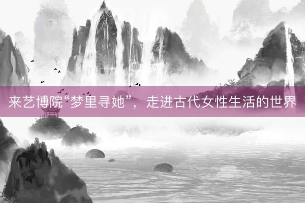 来艺博院“梦里寻她”，走进古代女性生活的世界