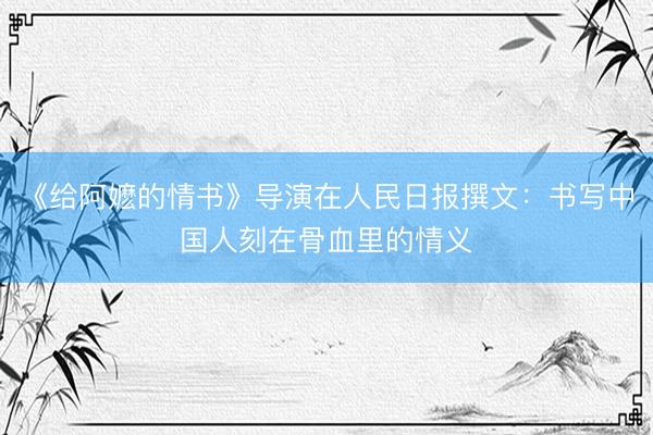 《给阿嬷的情书》导演在人民日报撰文：书写中国人刻在骨血里的情义