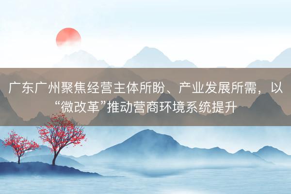 广东广州聚焦经营主体所盼、产业发展所需，以“微改革”推动营商环境系统提升