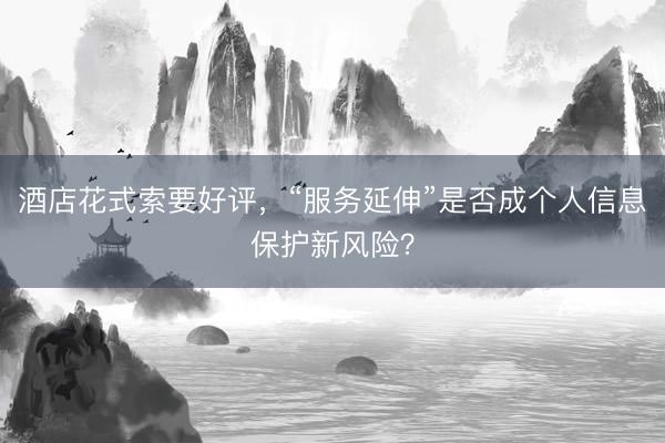 酒店花式索要好评，“服务延伸”是否成个人信息保护新风险？