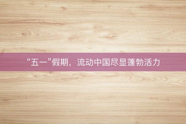 “五一”假期，流动中国尽显蓬勃活力