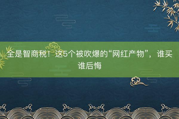 全是智商税！这5个被吹爆的“网红产物”，谁买谁后悔