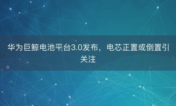 华为巨鲸电池平台3.0发布，电芯正置或倒置引关注