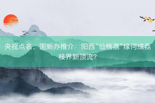 央视点名、国新办推介：阳西“仙桃荔”缘何成荔枝界新顶流？