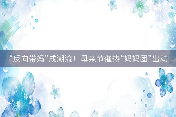 “反向带妈”成潮流！母亲节催热“妈妈团”出动