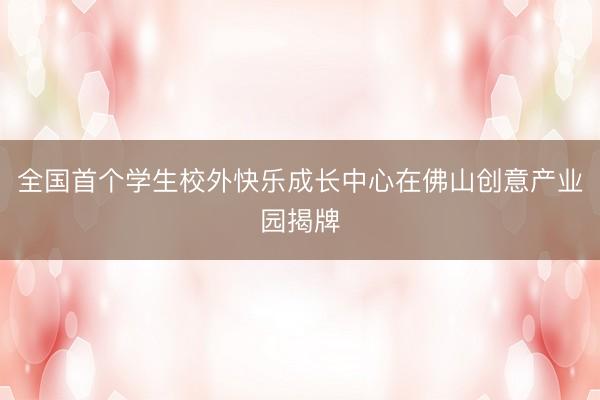 全国首个学生校外快乐成长中心在佛山创意产业园揭牌