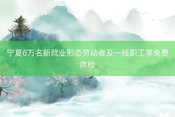 宁夏6万名新就业形态劳动者及一线职工享免费体检