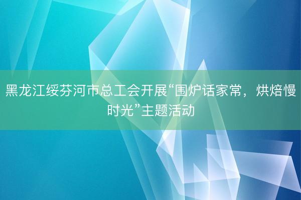 黑龙江绥芬河市总工会开展“围炉话家常，烘焙慢时光”主题活动