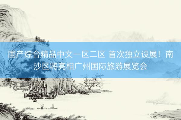 国产综合精品中文一区二区 首次独立设展！南沙区将亮相广州国际旅游展览会