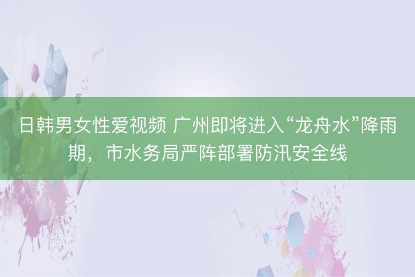 日韩男女性爱视频 广州即将进入“龙舟水”降雨期，市水务局严阵部署防汛安全线