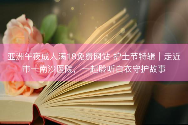 亚洲午夜成人满18免费网站 护士节特辑｜走近市一南沙医院，一起聆听白衣守护故事