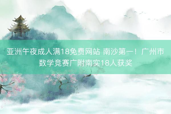 亚洲午夜成人满18免费网站 南沙第一！广州市数学竞赛广附南实18人获奖