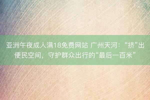 亚洲午夜成人满18免费网站 广州天河：“挤”出便民空间，守护群众出行的“最后一百米”