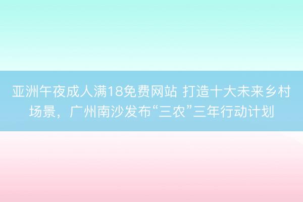 亚洲午夜成人满18免费网站 打造十大未来乡村场景，广州南沙发布“三农”三年行动计划