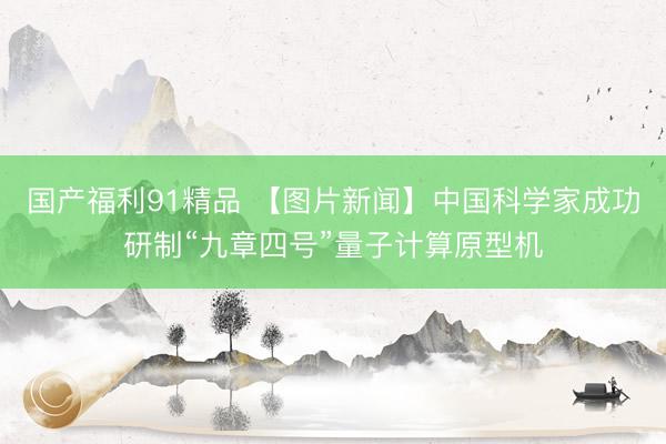 国产福利91精品 【图片新闻】中国科学家成功研制“九章四号”量子计算原型机