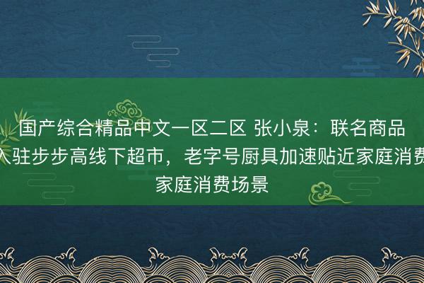 国产综合精品中文一区二区 张小泉：联名商品正式入驻步步高线下超市，老字号厨具加速贴近家庭消费场景