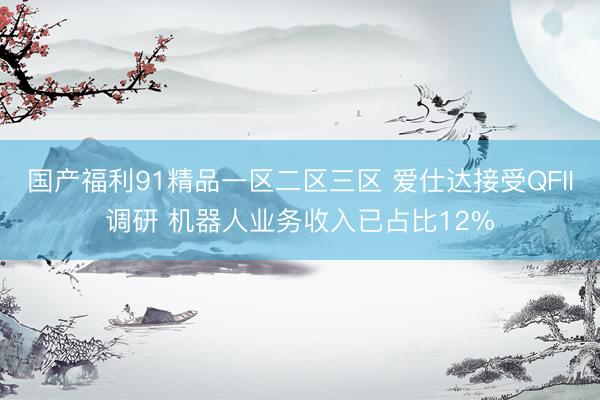 国产福利91精品一区二区三区 爱仕达接受QFII调研 机器人业务收入已占比12%