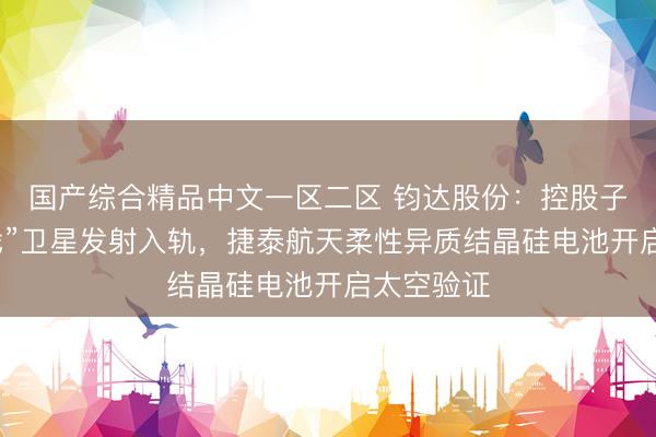 国产综合精品中文一区二区 钧达股份：控股子公司“有戏”卫星发射入轨，捷泰航天柔性异质结晶硅电池开启太空验证